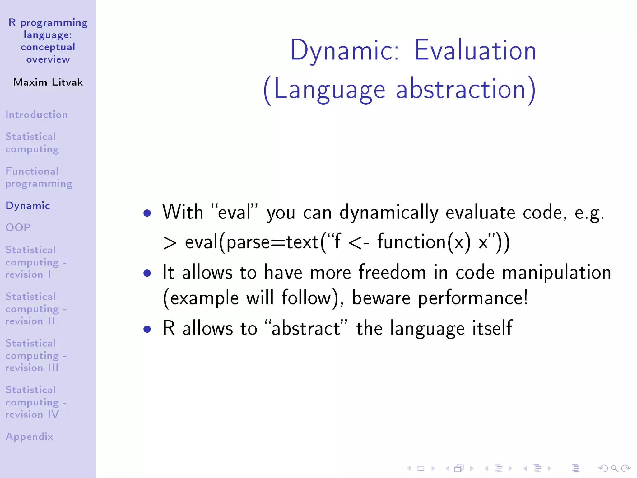 R programming language: conceptual overview Maxim Litvak Introduction Statistical computing Functional programming Dynamic OOP Statistical computing - revision I Statistical computing - revision II Statistical computing - revision III Statistical computing - revision IV Appendix Dynamic: Evaluation (Language abstraction) ˆ With eval you can dynamically evaluate code, e.g. eval(parse=text(f - function(x) x)) ˆ It allows to have more freedom in code manipulation (example will follow), beware performance! ˆ R allows to abstract the language itself 