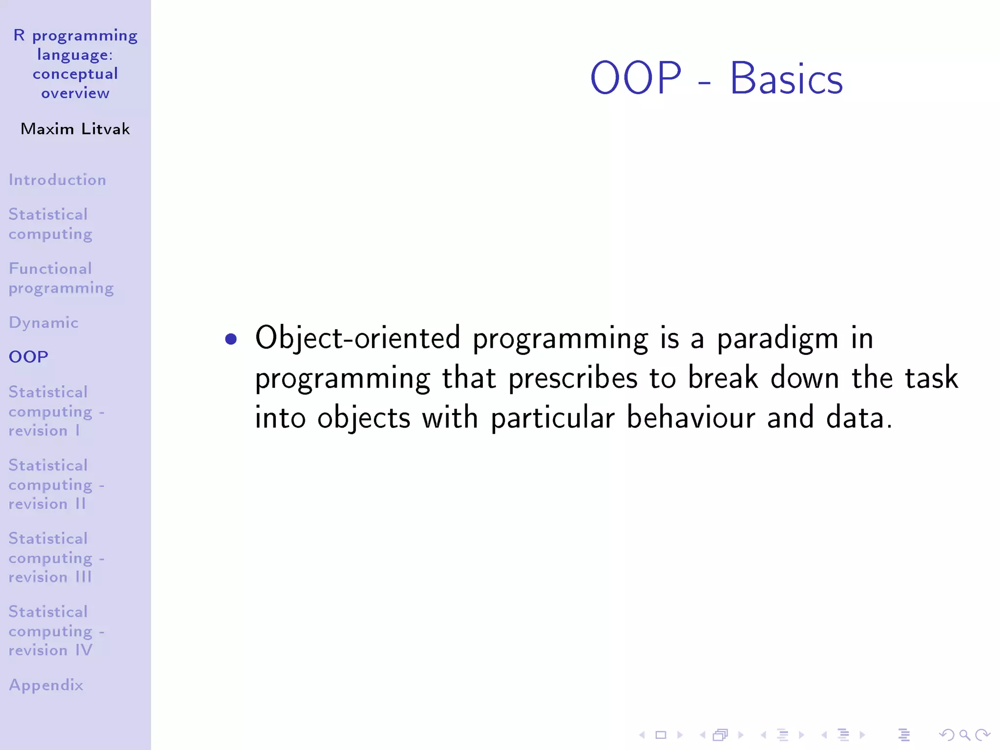 R programming language: conceptual overview Maxim Litvak Introduction Statistical computing Functional programming Dynamic OOP Statistical computing - revision I Statistical computing - revision II Statistical computing - revision III Statistical computing - revision IV Appendix OOP - Basics ˆ Object-oriented programming is a paradigm in programming that prescribes to break down the task into objects with particular behaviour and data. 
