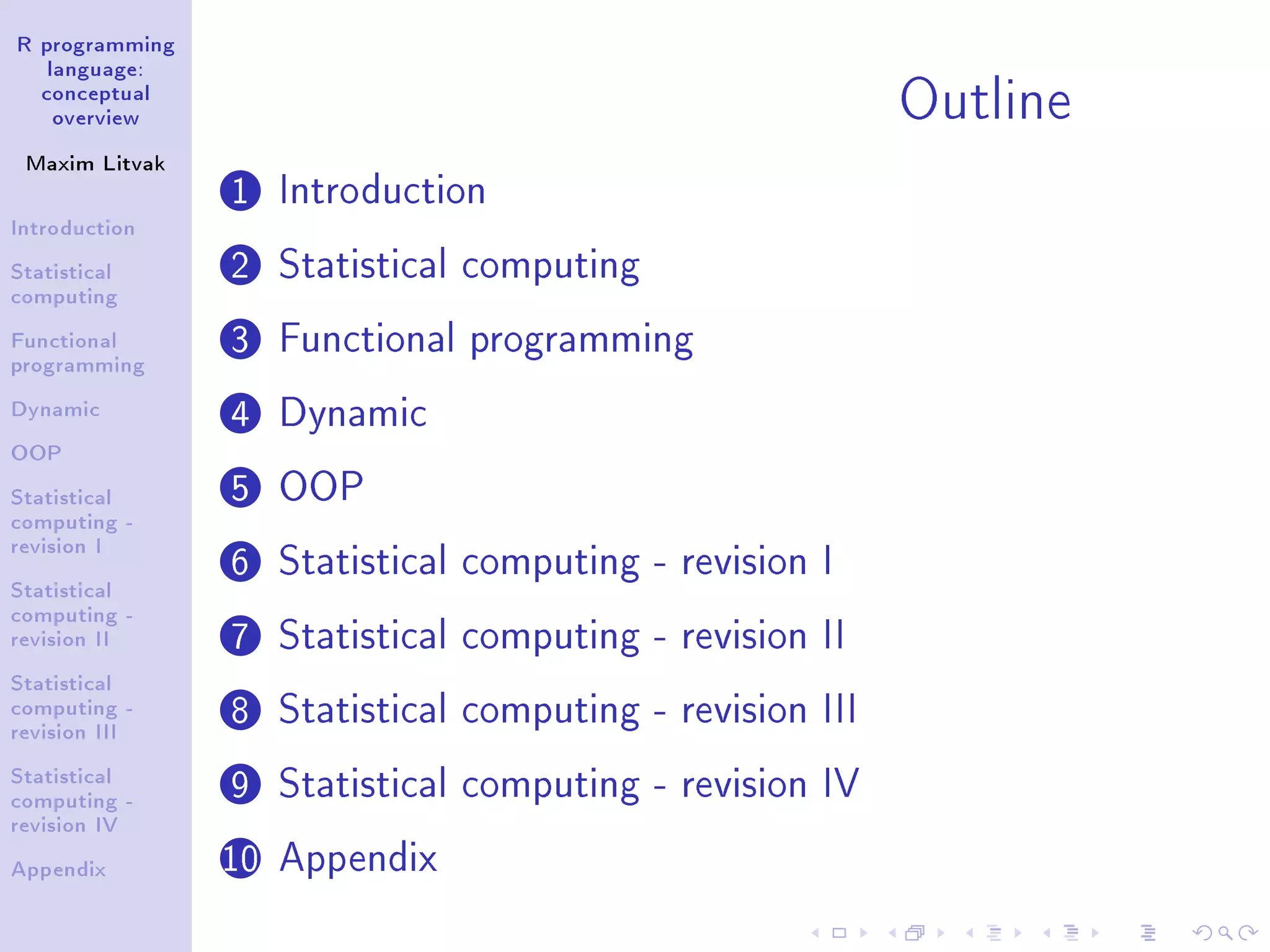 R programming language: conceptual overview Maxim Litvak Introduction Statistical computing Functional programming Dynamic OOP Statistical computing - revision I Statistical computing - revision II Statistical computing - revision III Statistical computing - revision IV Appendix Outline 1 Introduction 2 Statistical computing 3 Functional programming 4 Dynamic 5 OOP 6 Statistical computing - revision I 7 Statistical computing - revision II 8 Statistical computing - revision III 9 Statistical computing - revision IV 10 Appendix 
