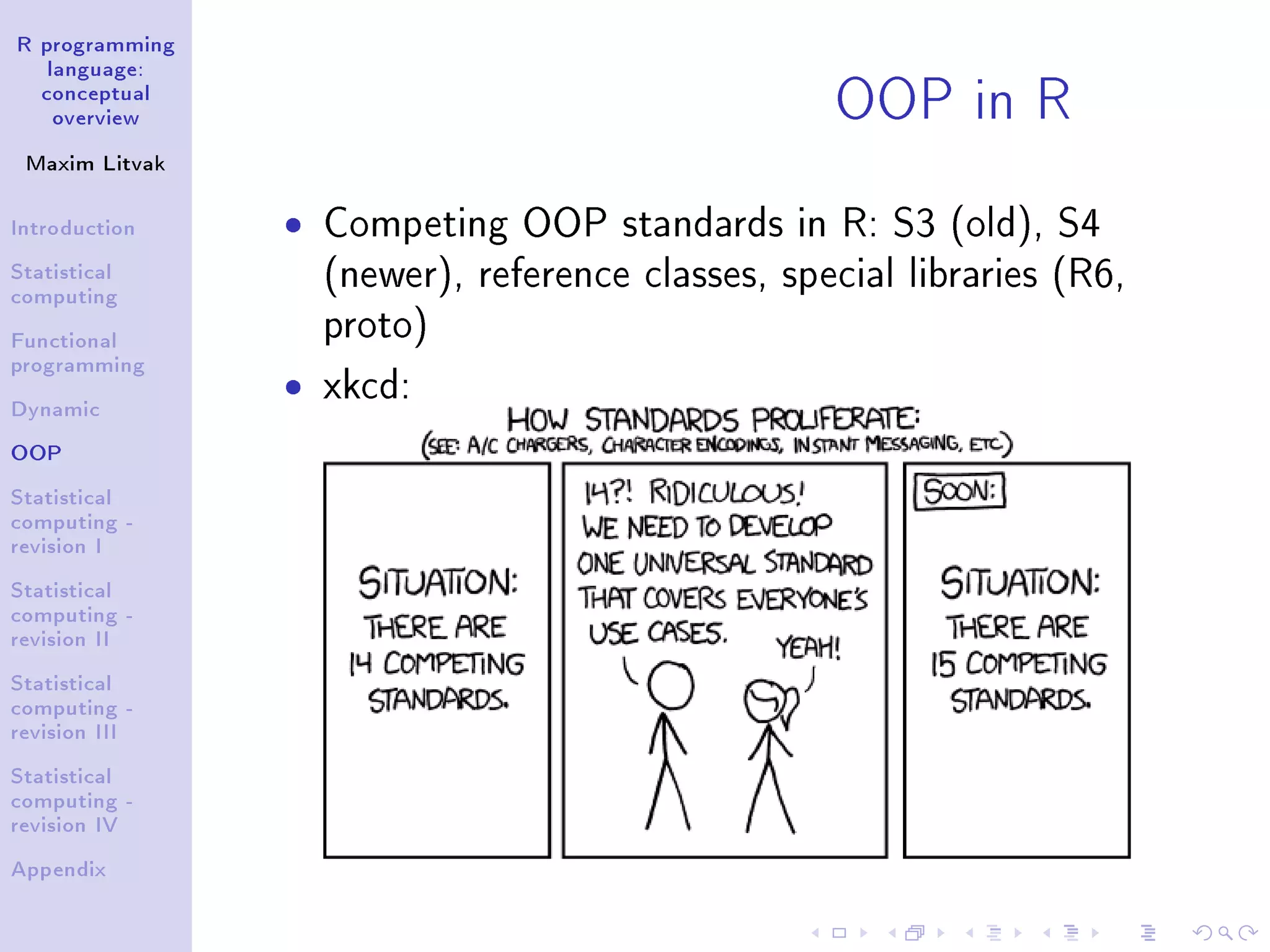 R programming language: conceptual overview Maxim Litvak Introduction Statistical computing Functional programming Dynamic OOP Statistical computing - revision I Statistical computing - revision II Statistical computing - revision III Statistical computing - revision IV Appendix OOP in R ˆ Competing OOP standards in R: S3 (old), S4 (newer), reference classes, special libraries (R6, proto) ˆ xkcd: 