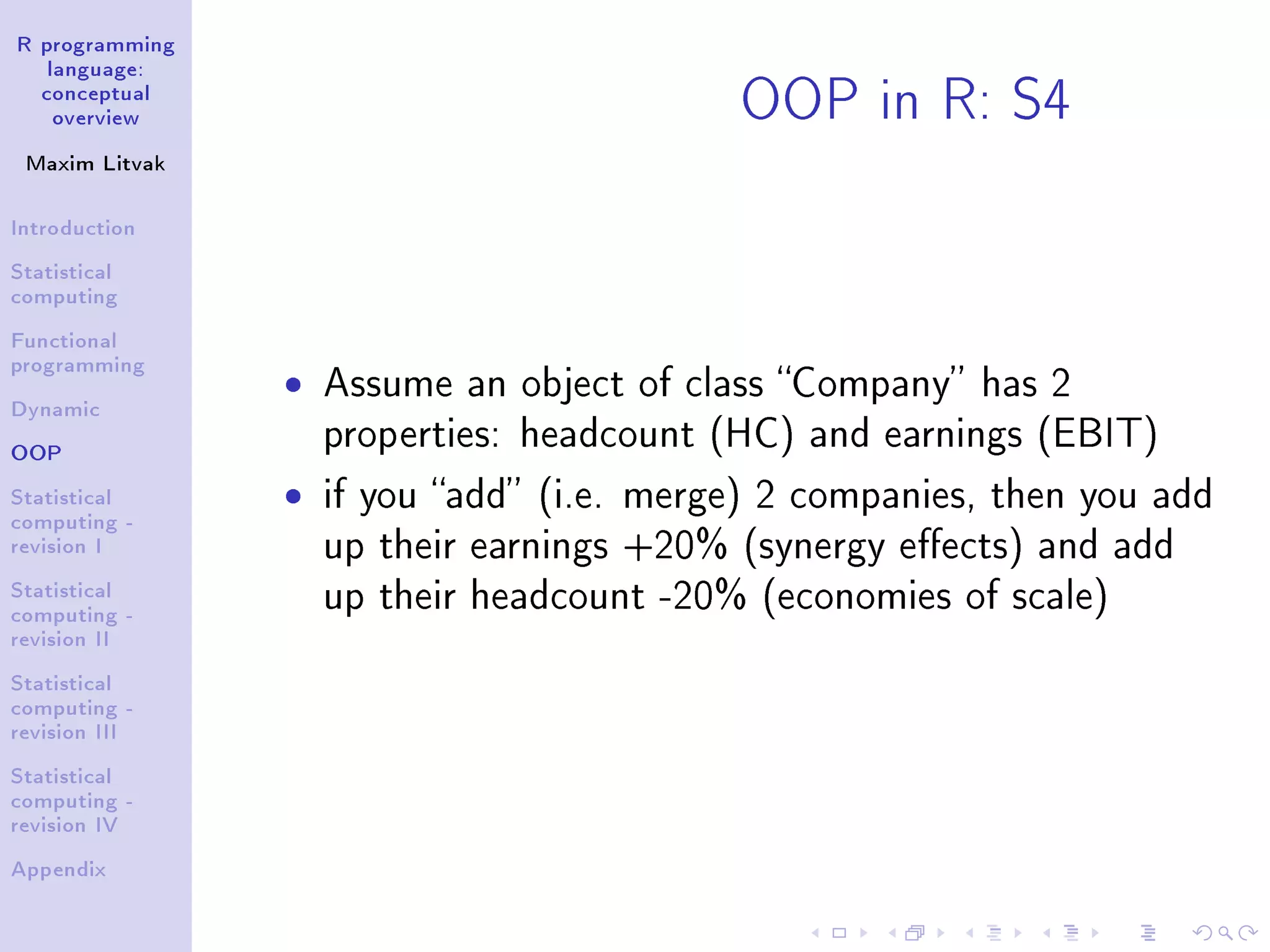 R programming language: conceptual overview Maxim Litvak Introduction Statistical computing Functional programming Dynamic OOP Statistical computing - revision I Statistical computing - revision II Statistical computing - revision III Statistical computing - revision IV Appendix OOP in R: S4 ˆ Assume an object of class Company has 2 properties: headcount (HC) and earnings (EBIT) ˆ if you add (i.e. merge) 2 companies, then you add up their earnings +20% (synergy eects) and add up their headcount -20% (economies of scale) 