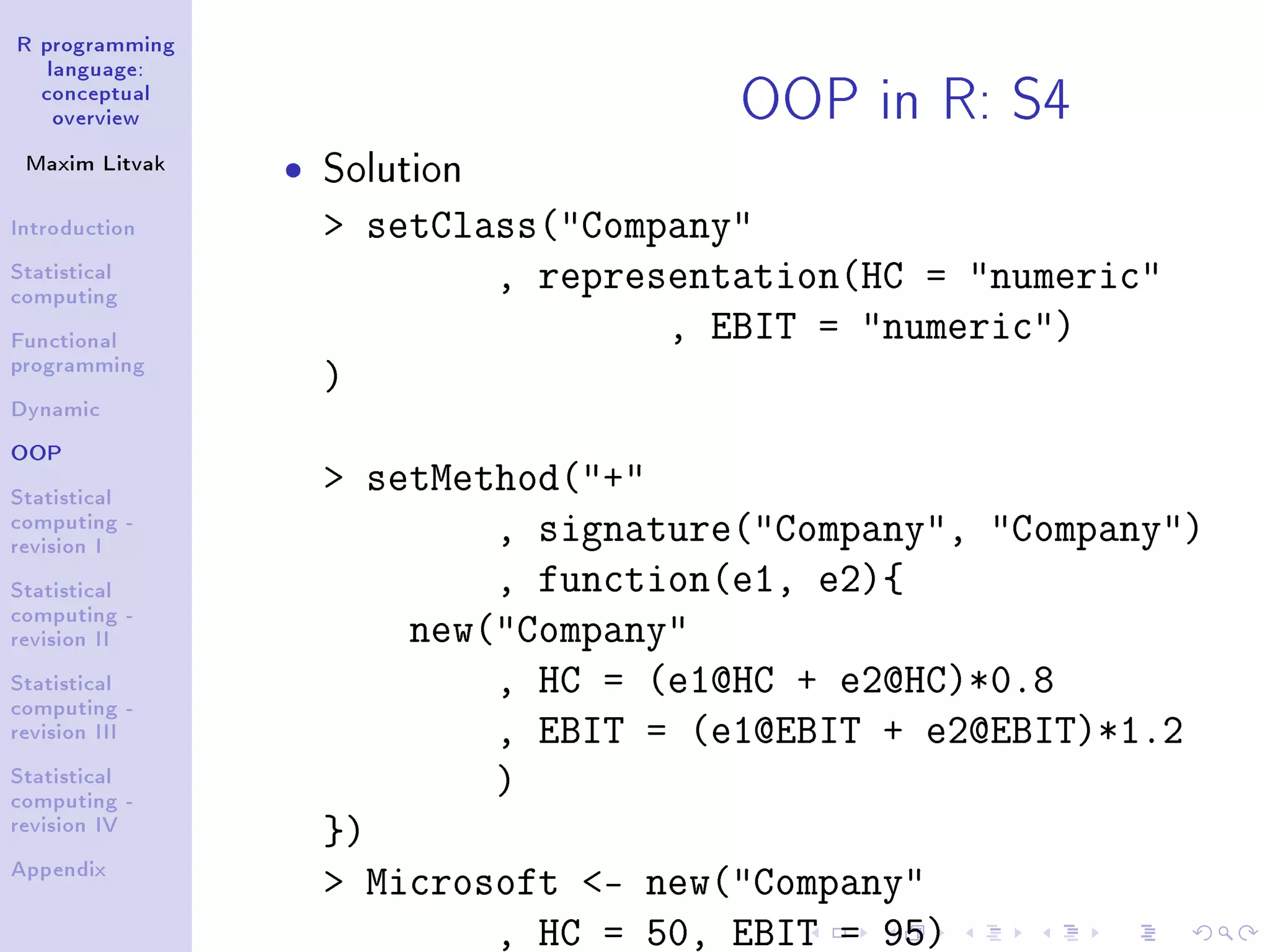 R programming language: conceptual overview Maxim Litvak Introduction Statistical computing Functional programming Dynamic OOP Statistical computing - revision I Statistical computing - revision II Statistical computing - revision III Statistical computing - revision IV Appendix OOP in R: S4 ˆ Solution setClass(Company , representation(HC = numeric , EBIT = numeric) ) setMethod(+ , signature(Company, Company) , function(e1, e2){ new(Company , HC = (e1@HC + e2@HC)*0.8 , EBIT = (e1@EBIT + e2@EBIT)*1.2 ) }) Microsoft - new(Company , HC = 50, EBIT = 95) 