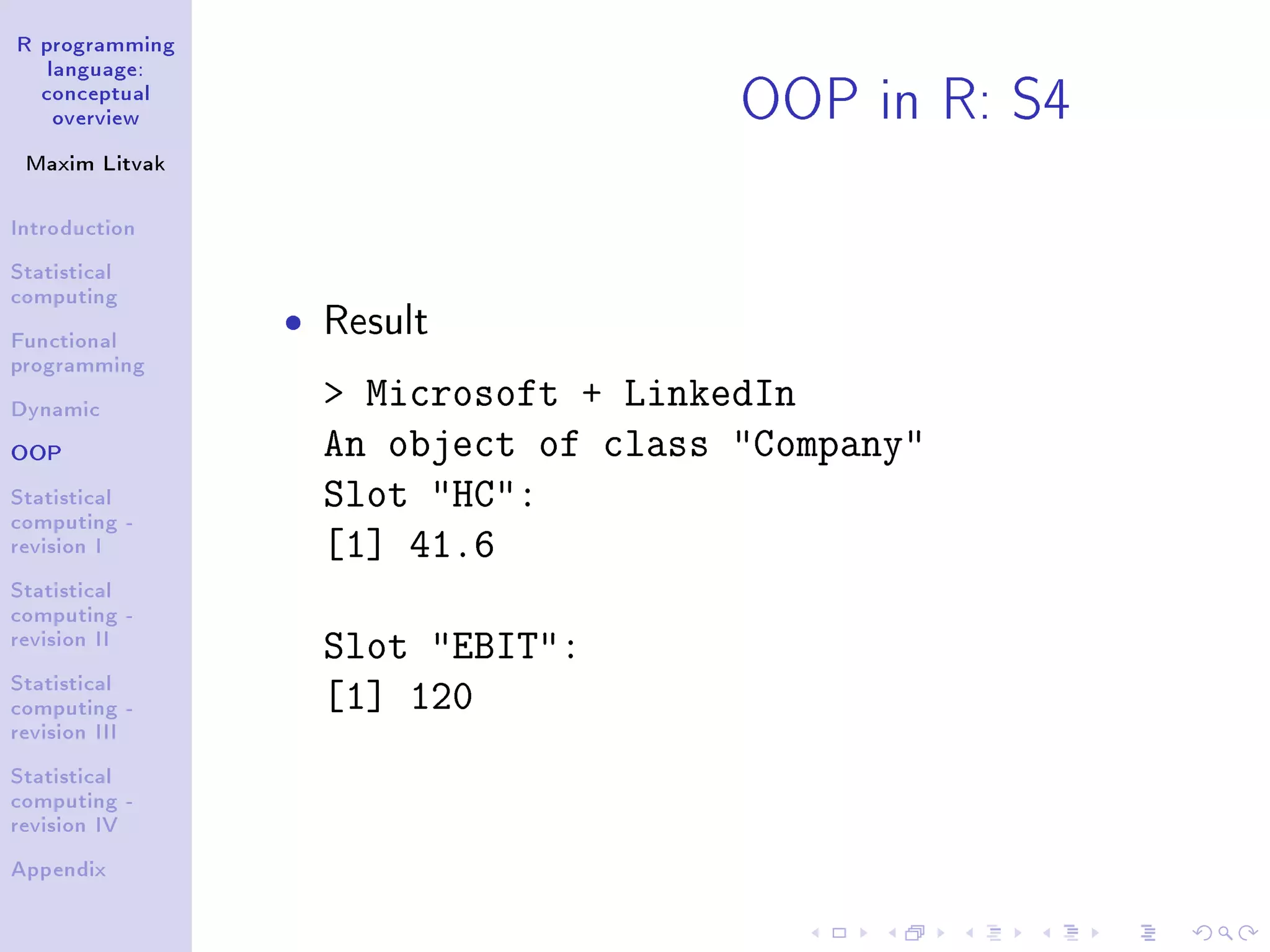 R programming language: conceptual overview Maxim Litvak Introduction Statistical computing Functional programming Dynamic OOP Statistical computing - revision I Statistical computing - revision II Statistical computing - revision III Statistical computing - revision IV Appendix OOP in R: S4 ˆ Result Microsoft + LinkedIn An object of class Company Slot HC: [1] 41.6 Slot EBIT: [1] 120 