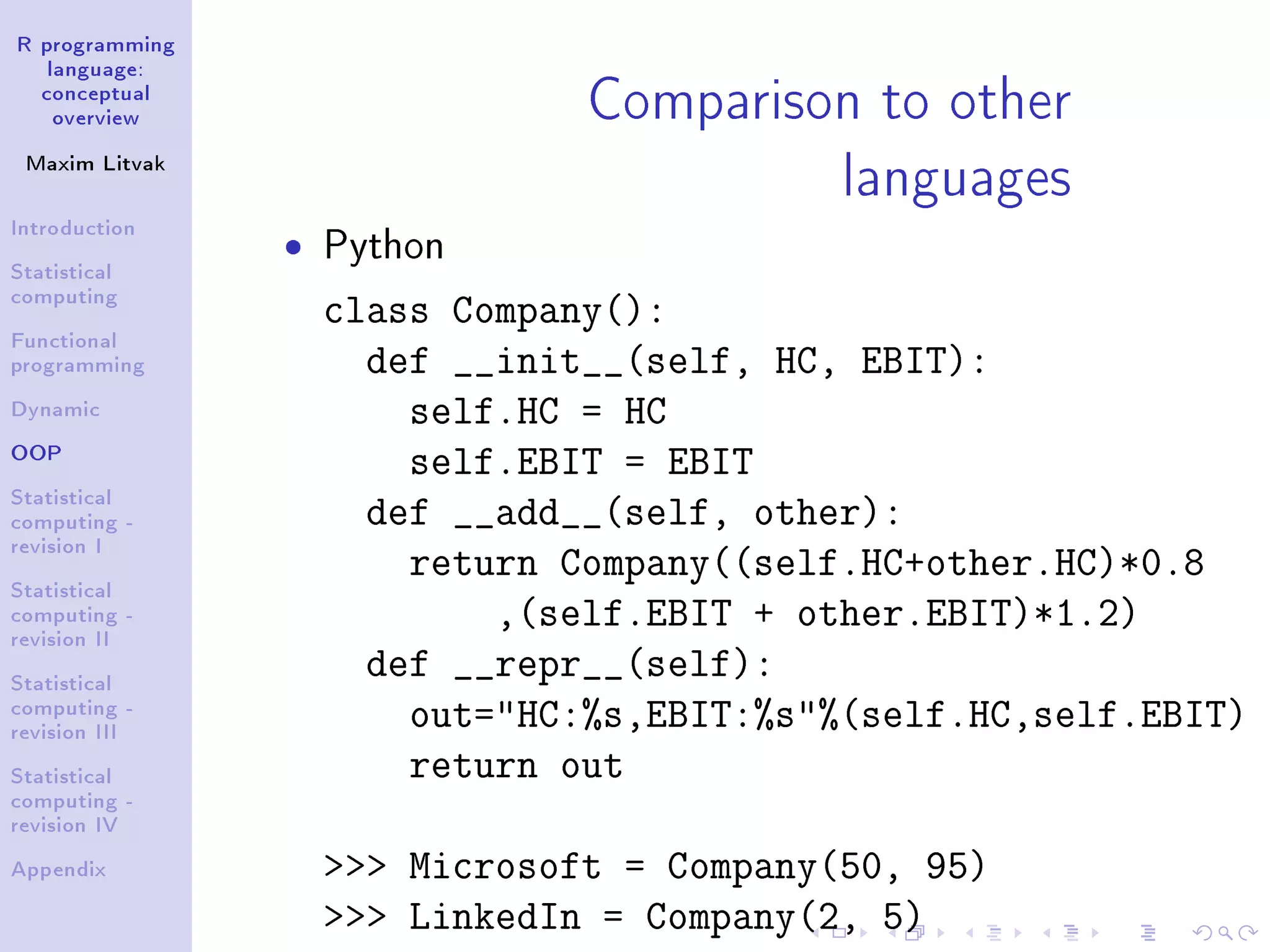 R programming language: conceptual overview Maxim Litvak Introduction Statistical computing Functional programming Dynamic OOP Statistical computing - revision I Statistical computing - revision II Statistical computing - revision III Statistical computing - revision IV Appendix Comparison to other languages ˆ Python class Company(): def __init__(self, HC, EBIT): self.HC = HC self.EBIT = EBIT def __add__(self, other): return Company((self.HC+other.HC)*0.8 ,(self.EBIT + other.EBIT)*1.2) def __repr__(self): out=HC:%s,EBIT:%s%(self.HC,self.EBIT) return out Microsoft = Company(50, 95) LinkedIn = Company(2, 5) 