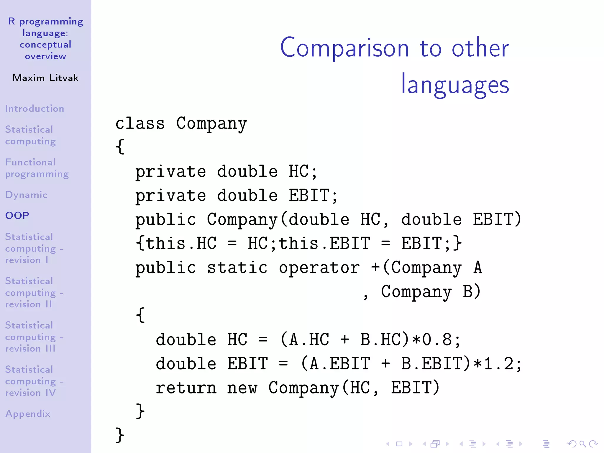 R programming language: conceptual overview Maxim Litvak Introduction Statistical computing Functional programming Dynamic OOP Statistical computing - revision I Statistical computing - revision II Statistical computing - revision III Statistical computing - revision IV Appendix Comparison to other languages class Company { private double HC; private double EBIT; public Company(double HC, double EBIT) {this.HC = HC;this.EBIT = EBIT;} public static operator +(Company A , Company B) { double HC = (A.HC + B.HC)*0.8; double EBIT = (A.EBIT + B.EBIT)*1.2; return new Company(HC, EBIT) } } 