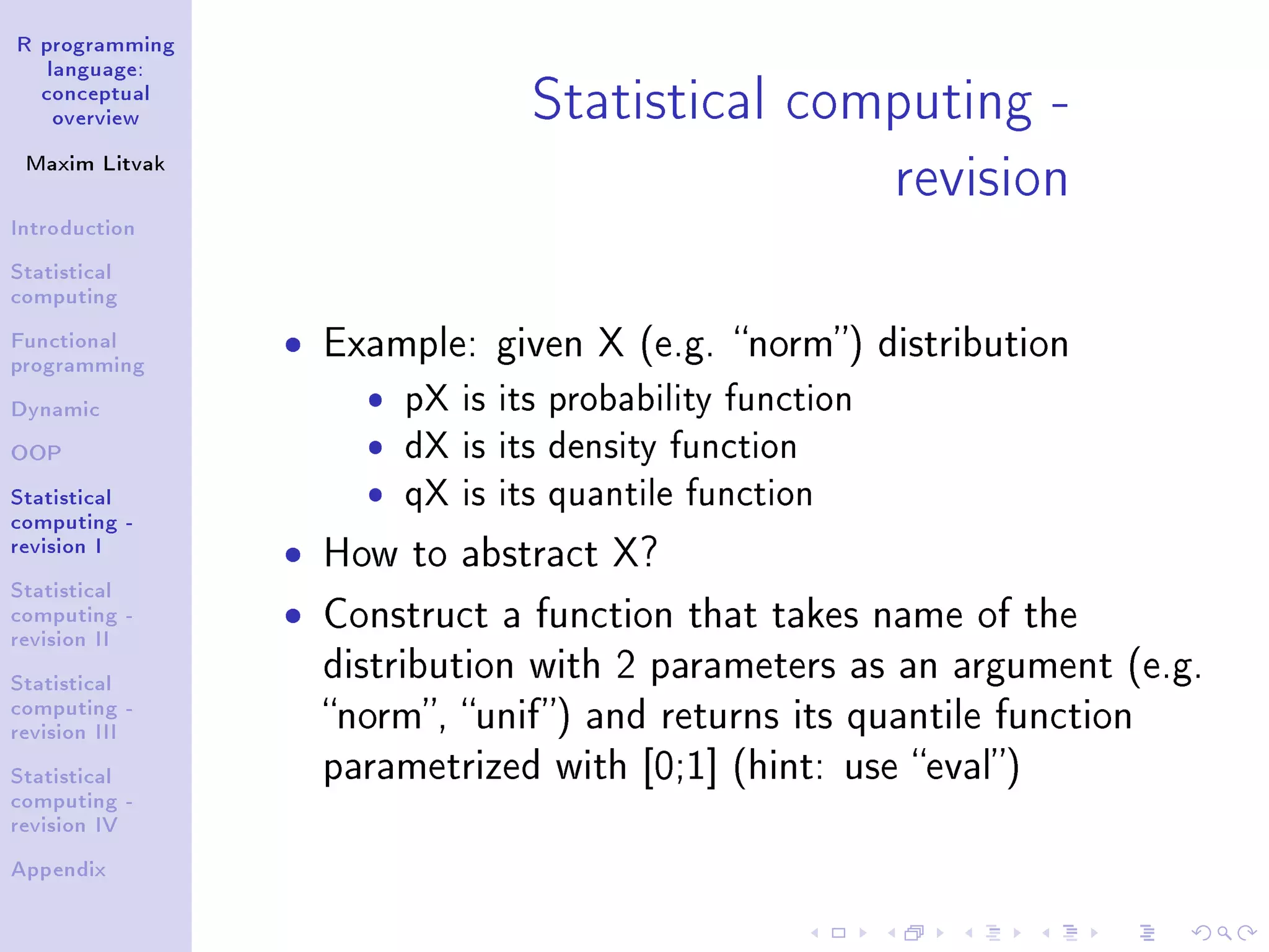 R programming language: conceptual overview Maxim Litvak Introduction Statistical computing Functional programming Dynamic OOP Statistical computing - revision I Statistical computing - revision II Statistical computing - revision III Statistical computing - revision IV Appendix Statistical computing - revision ˆ Example: given X (e.g. norm) distribution ˆ pX is its probability function ˆ dX is its density function ˆ qX is its quantile function ˆ How to abstract X? ˆ Construct a function that takes name of the distribution with 2 parameters as an argument (e.g. norm, unif) and returns its quantile function parametrized with [0;1] (hint: use eval) 