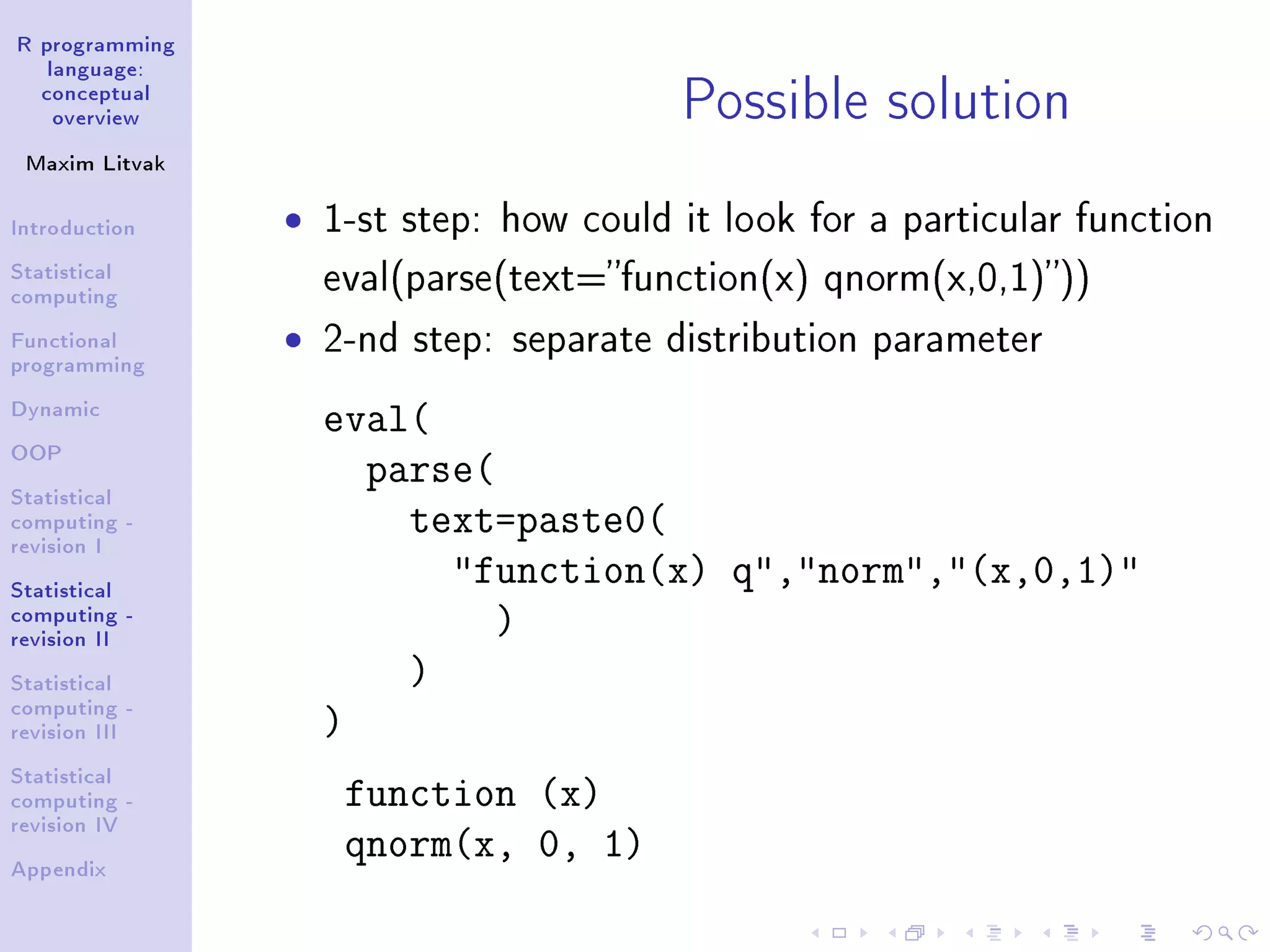 R programming language: conceptual overview Maxim Litvak Introduction Statistical computing Functional programming Dynamic OOP Statistical computing - revision I Statistical computing - revision II Statistical computing - revision III Statistical computing - revision IV Appendix Possible solution ˆ 1-st step: how could it look for a particular function eval(parse(text=function(x) qnorm(x,0,1))) ˆ 2-nd step: separate distribution parameter eval( parse( text=paste0( function(x) q,norm,(x,0,1) ) ) ) function (x) qnorm(x, 0, 1) 
