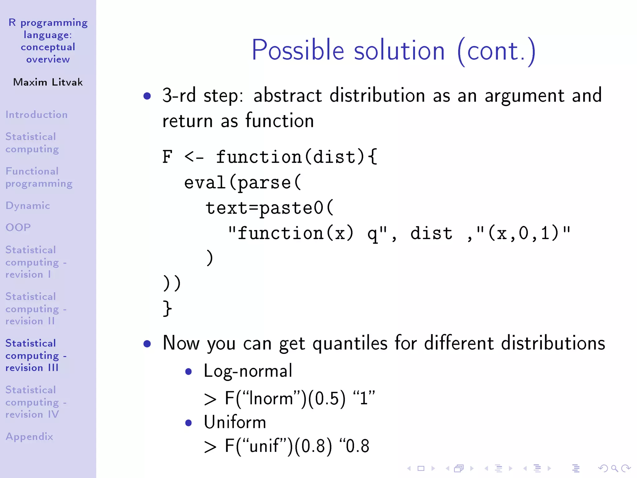 R programming language: conceptual overview Maxim Litvak Introduction Statistical computing Functional programming Dynamic OOP Statistical computing - revision I Statistical computing - revision II Statistical computing - revision III Statistical computing - revision IV Appendix Possible solution (cont.) ˆ 3-rd step: abstract distribution as an argument and return as function F - function(dist){ eval(parse( text=paste0( function(x) q, dist ,(x,0,1) ) )) } ˆ Now you can get quantiles for dierent distributions ˆ Log-normal F(lnorm)(0.5) 1 ˆ Uniform F(unif)(0.8) 0.8 