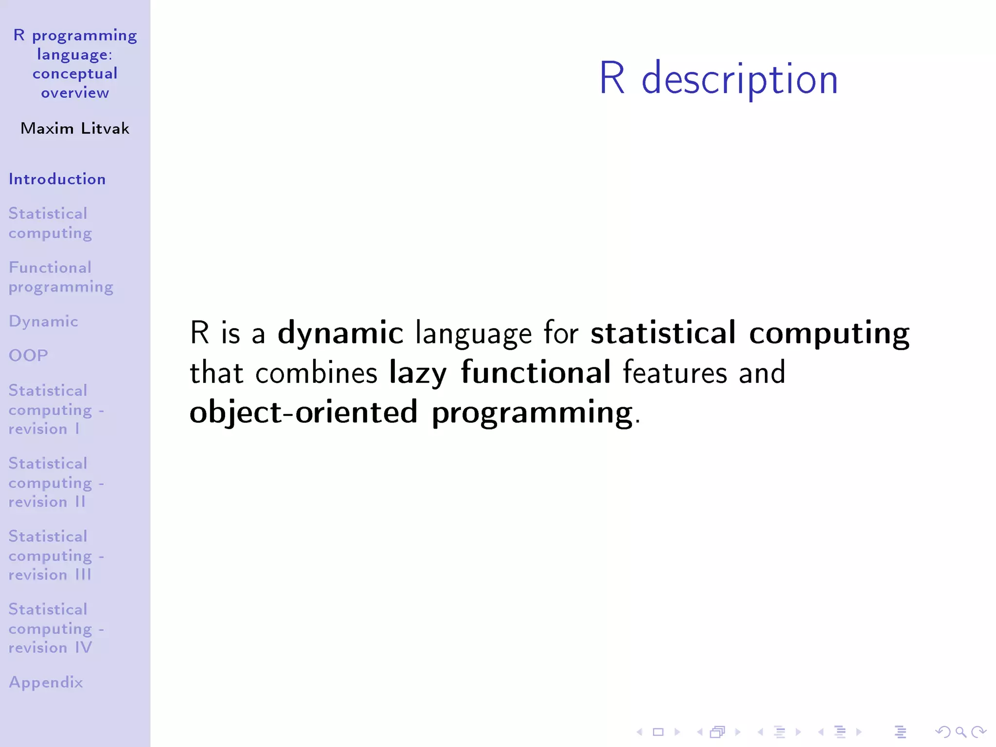 R programming language: conceptual overview Maxim Litvak Introduction Statistical computing Functional programming Dynamic OOP Statistical computing - revision I Statistical computing - revision II Statistical computing - revision III Statistical computing - revision IV Appendix R description R is a dynamic language for statistical computing that combines lazy functional features and object-oriented programming. 
