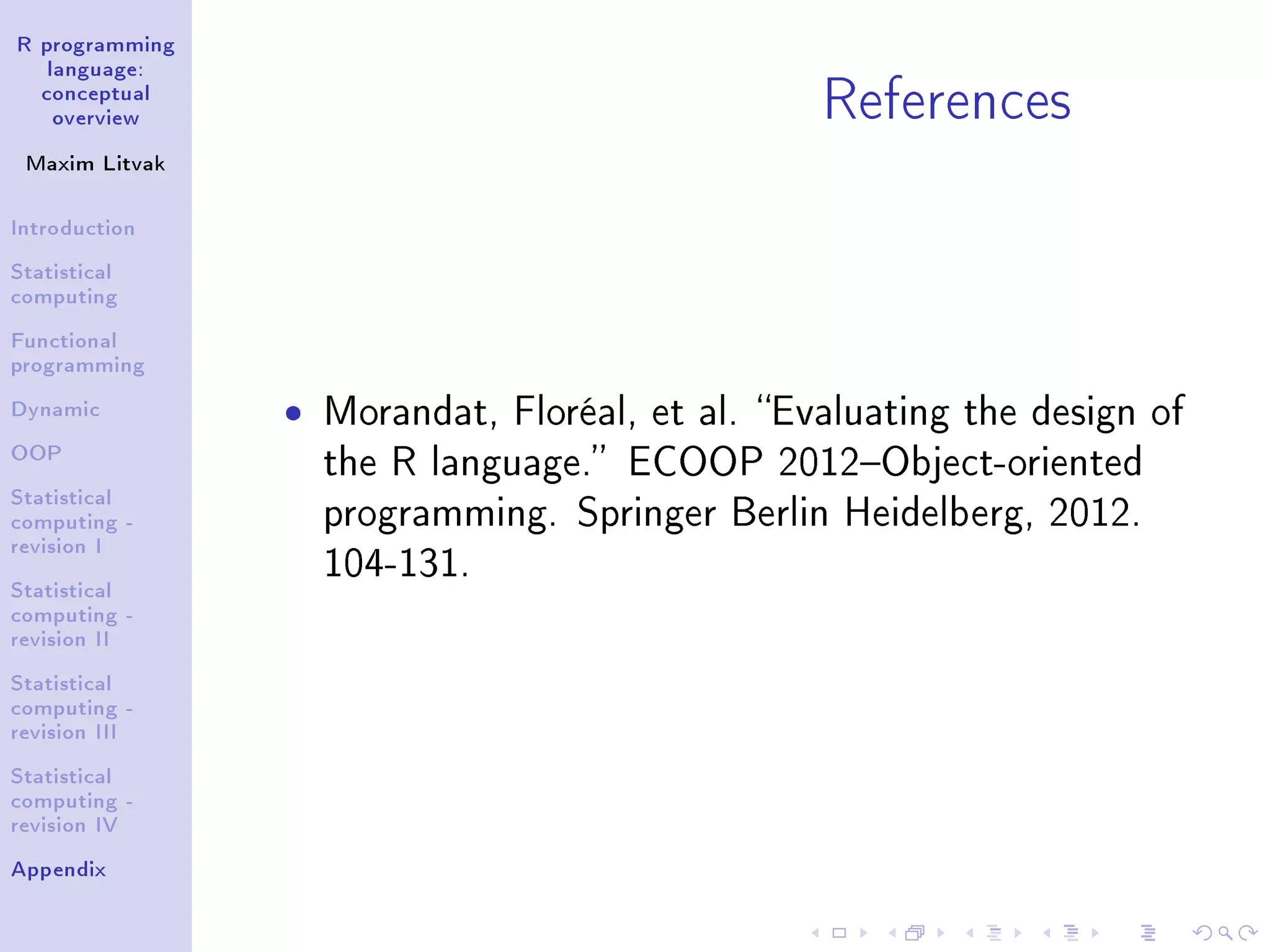 R programming language: conceptual overview Maxim Litvak Introduction Statistical computing Functional programming Dynamic OOP Statistical computing - revision I Statistical computing - revision II Statistical computing - revision III Statistical computing - revision IV Appendix References ˆ Morandat, Floréal, et al. Evaluating the design of the R language. ECOOP 2012Object-oriented programming. Springer Berlin Heidelberg, 2012. 104-131. 