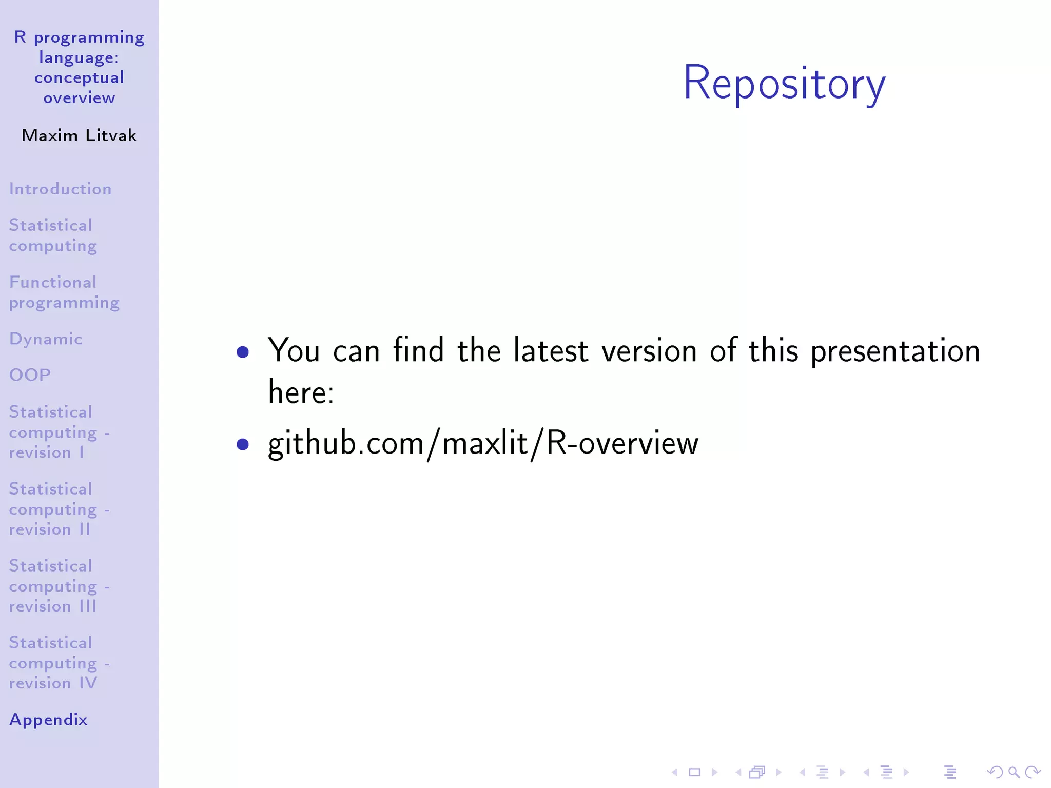 R programming language: conceptual overview Maxim Litvak Introduction Statistical computing Functional programming Dynamic OOP Statistical computing - revision I Statistical computing - revision II Statistical computing - revision III Statistical computing - revision IV Appendix Repository ˆ You can nd the latest version of this presentation here: ˆ github.com/maxlit/workshops/tree/master/R/r- advanced-overview 