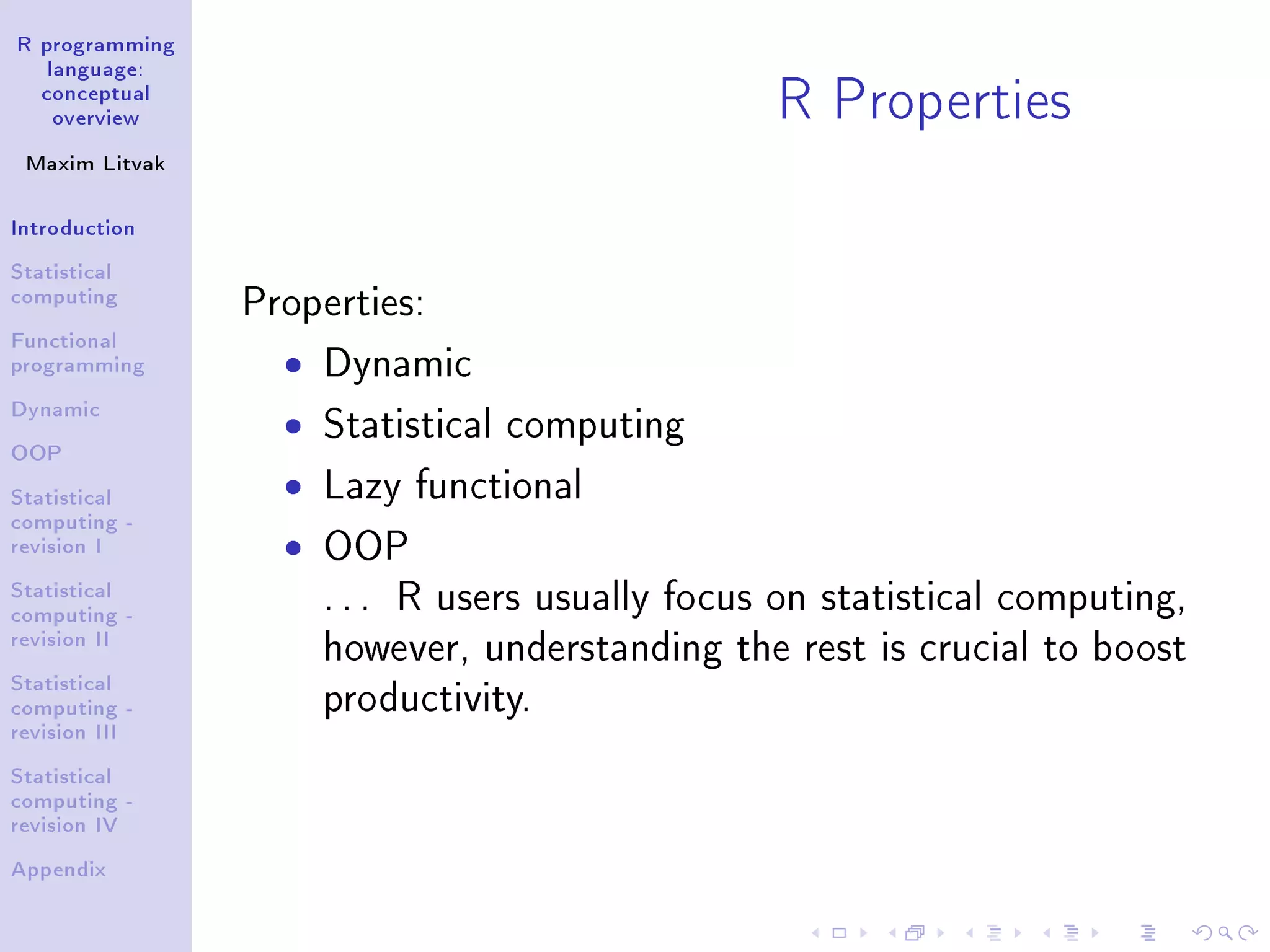 R programming language: conceptual overview Maxim Litvak Introduction Statistical computing Functional programming Dynamic OOP Statistical computing - revision I Statistical computing - revision II Statistical computing - revision III Statistical computing - revision IV Appendix R Properties Properties: ˆ Dynamic ˆ Statistical computing ˆ Lazy functional ˆ OOP . . . R users usually focus on statistical computing, however, understanding the rest is crucial to boost productivity. 