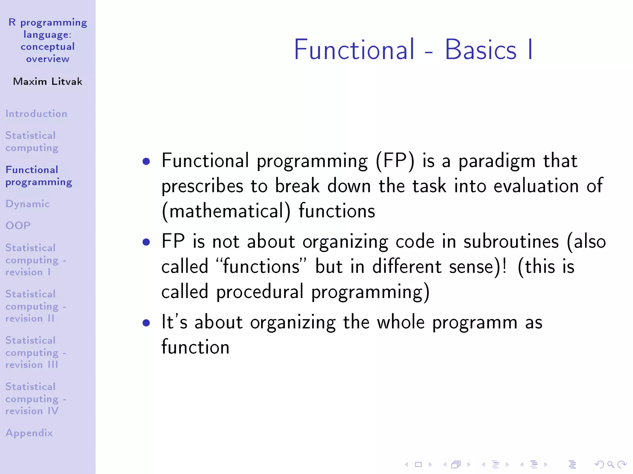 R programming language: conceptual overview Maxim Litvak Introduction Statistical computing Functional programming Dynamic OOP Statistical computing - revision I Statistical computing - revision II Statistical computing - revision III Statistical computing - revision IV Appendix Functional - Basics I ˆ Functional programming (FP) is a paradigm that prescribes to break down the task into evaluation of (mathematical) functions ˆ FP is not about organizing code in subroutines (also called functions but in dierent sense)! (this is called procedural programming) ˆ It's about organizing the whole programm as function 