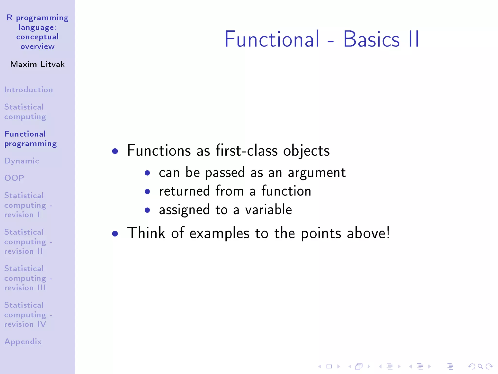 R programming language: conceptual overview Maxim Litvak Introduction Statistical computing Functional programming Dynamic OOP Statistical computing - revision I Statistical computing - revision II Statistical computing - revision III Statistical computing - revision IV Appendix Functional - Basics II ˆ Functions as rst-class objects ˆ can be passed as an argument ˆ returned from a function ˆ assigned to a variable ˆ Think of examples to the points above! 