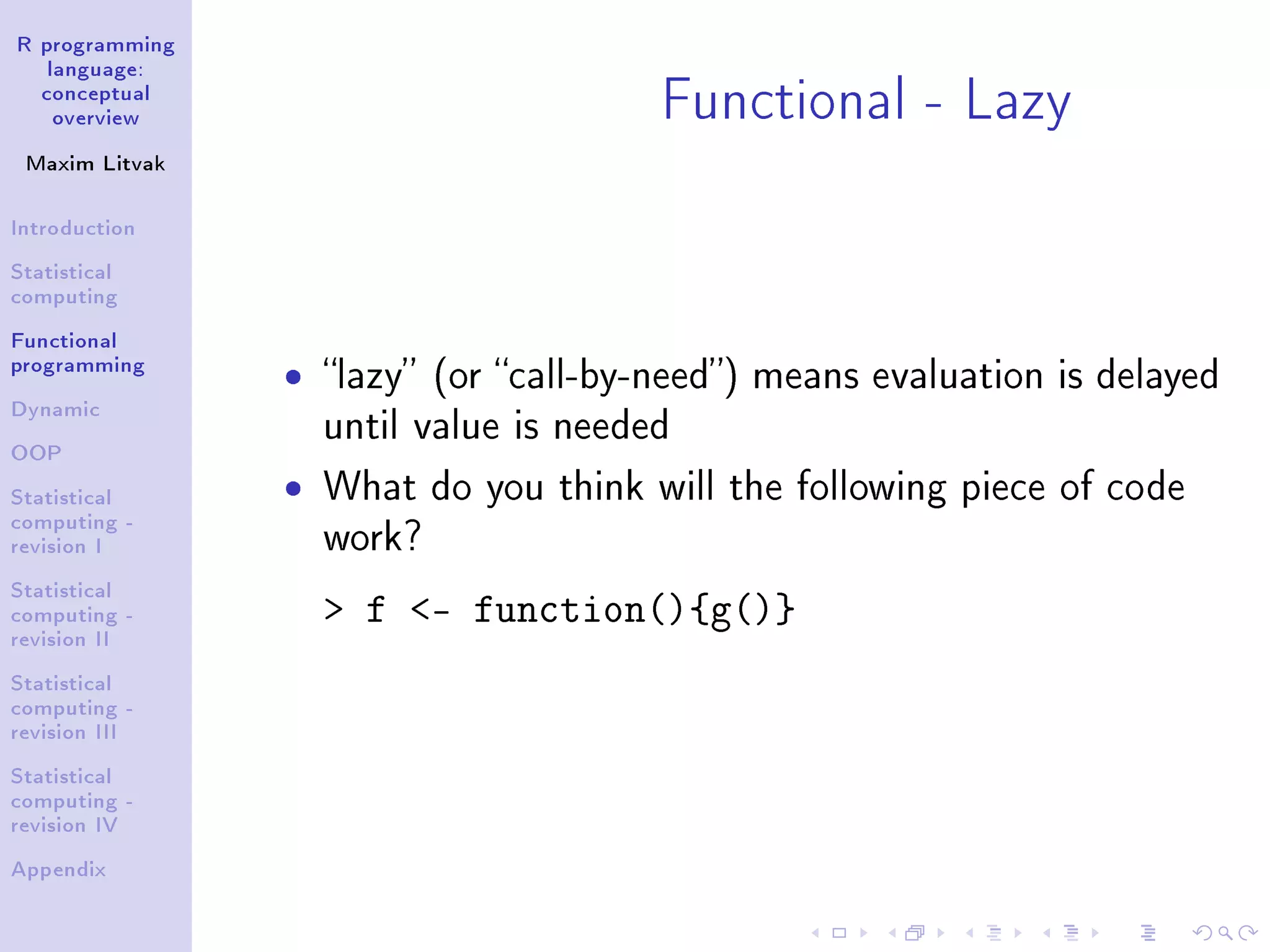 R programming language: conceptual overview Maxim Litvak Introduction Statistical computing Functional programming Dynamic OOP Statistical computing - revision I Statistical computing - revision II Statistical computing - revision III Statistical computing - revision IV Appendix Functional - Lazy ˆ lazy (or call-by-need) means evaluation is delayed until value is needed ˆ What do you think will the following piece of code work? f - function(){g()} 