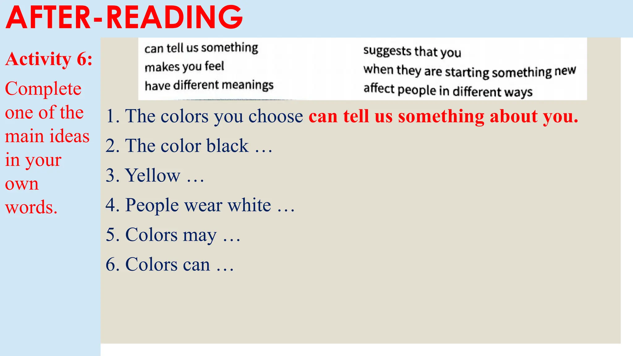Activity 6:
Complete
one of the
main ideas
in your
own
words.
1. The colors you choose can tell us something about you.
2. The color black …
3. Yellow …
4. People wear white …
5. Colors may …
6. Colors can …
AFTER-READING
 