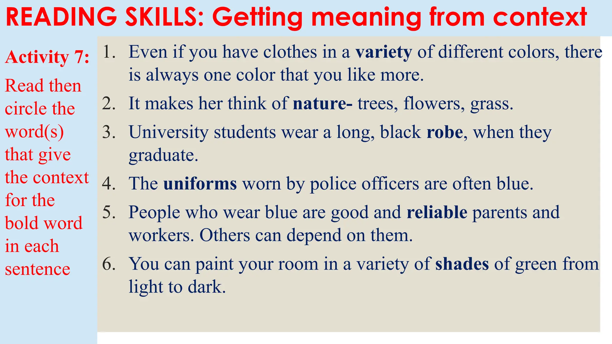 Activity 7:
Read then
circle the
word(s)
that give
the context
for the
bold word
in each
sentence
1. Even if you have clothes in a variety of different colors, there
is always one color that you like more.
2. It makes her think of nature- trees, flowers, grass.
3. University students wear a long, black robe, when they
graduate.
4. The uniforms worn by police officers are often blue.
5. People who wear blue are good and reliable parents and
workers. Others can depend on them.
6. You can paint your room in a variety of shades of green from
light to dark.
READING SKILLS: Getting meaning from context
 