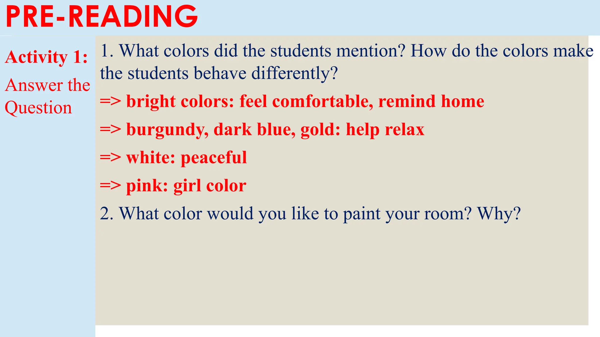 PRE-READING
Activity 1:
Answer the
Question
1. What colors did the students mention? How do the colors make
the students behave differently?
=> bright colors: feel comfortable, remind home
=> burgundy, dark blue, gold: help relax
=> white: peaceful
=> pink: girl color
2. What color would you like to paint your room? Why?
 