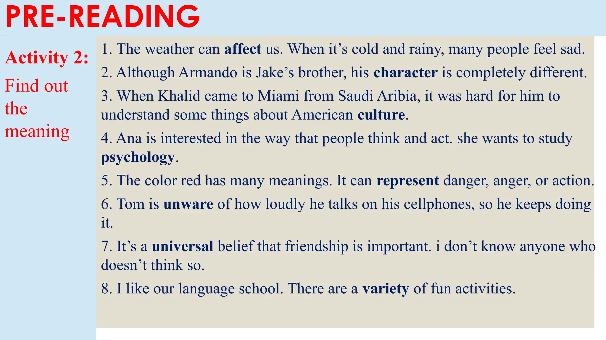 PRE-READING
Activity 2:
Find out
the
meaning
1. The weather can affect us. When it’s cold and rainy, many people feel sad.
2. Although Armando is Jake’s brother, his character is completely different.
3. When Khalid came to Miami from Saudi Aribia, it was hard for him to
understand some things about American culture.
4. Ana is interested in the way that people think and act. she wants to study
psychology.
5. The color red has many meanings. It can represent danger, anger, or action.
6. Tom is unware of how loudly he talks on his cellphones, so he keeps doing
it.
7. It’s a universal belief that friendship is important. i don’t know anyone who
doesn’t think so.
8. I like our language school. There are a variety of fun activities.
 