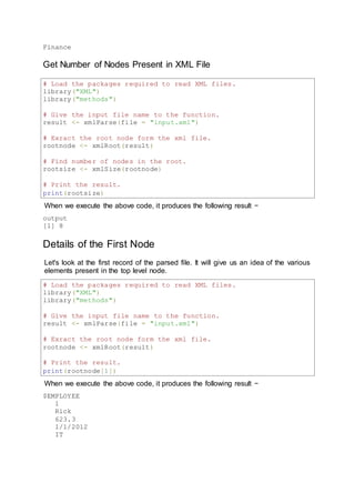 Finance
Get Number of Nodes Present in XML File
# Load the packages required to read XML files.
library("XML")
library("methods")
# Give the input file name to the function.
result <- xmlParse(file = "input.xml")
# Exract the root node form the xml file.
rootnode <- xmlRoot(result)
# Find number of nodes in the root.
rootsize <- xmlSize(rootnode)
# Print the result.
print(rootsize)
When we execute the above code, it produces the following result −
output
[1] 8
Details of the First Node
Let's look at the first record of the parsed file. It will give us an idea of the various
elements present in the top level node.
# Load the packages required to read XML files.
library("XML")
library("methods")
# Give the input file name to the function.
result <- xmlParse(file = "input.xml")
# Exract the root node form the xml file.
rootnode <- xmlRoot(result)
# Print the result.
print(rootnode[1])
When we execute the above code, it produces the following result −
$EMPLOYEE
1
Rick
623.3
1/1/2012
IT
 