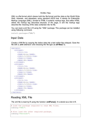R-XML Files
XML is a file format which shares both the file format and the data on the World Wide
Web, intranets, and elsewhere using standard ASCII text. It stands for Extensible
Markup Language (XML). Similar to HTML it contains markup tags. But unlike HTML
where the markup tag describes structure of the page, in xml the markup tags
describe the meaning of the data contained into he file.
You can read a xml file in R using the "XML" package. This package can be installed
using following command.
install.packages("XML")
Input Data
Create a XMl file by copying the below data into a text editor like notepad. Save the
file with a .xml extension and choosing the file type as all files(*.*).
<RECORDS>
<STUDENT>
<ID>1</ID>
<NAME>Rick</NAME>
<DOB>1/1/2012</DOB>
<YEAR>1</YEAR>
<MARK>90</MARK>
</STUDENT>
<STUDENT>
<ID>2</ID>
<NAME>Rick</NAME>
<DOB>1/1/2012</DOB>
<YEAR>1</YEAR>
<MARK>50</MARK>
</STUDENT>
<STUDENT>
<ID>3</ID>
<NAME>Rick</NAME>
<DOB>1/1/2012</DOB>
<YEAR>1</YEAR>
<MARK>70</MARK>
</STUDENT>
</RECORDS>
Reading XML File
The xml file is read by R using the function xmlParse(). It is stored as a list in R.
# Load the package required to read XML files.
library("XML")
# Also load the other required package.
library("methods")
 