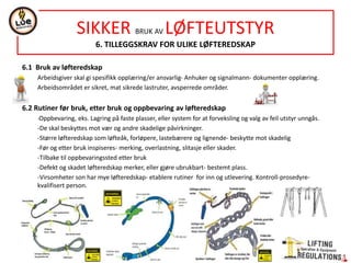 NORSOK STANDARD R-002
LIFTING EQUIPMENT
5.COMMON REQUIREMENTS
13 CONTROLS, CONTROL STATIONS AND CONTROL SYSTEMS
Acc. EN 13557 and safety principles in IEC 60204-32.
Complex lifting acc. ISO 13849-1
PLr-Performance levels of safety related parfs of controls sistems-Table 1.
Definitons symbols see ISO 13849-1 (Safety functions)
Programmable electronic systems acc. ISO 17894
14 LIMITING AND INDICATING DEVICES- acc. EN 12077-2. Visual danger signals in accordance with EN 842
15 EMERGENCY SYSTEMS
EMERGENCY STOP : LA shall be equipied with emergency stop in acc. ISO 13850
EMERGENCY LOWERING SYSTEM : to avoid hazard of swinging loads. Not required if emergency operation system is in accordance EOS.
Enable a controlled lowering of the load upon a power failure, landing the load safely (15 min after an unintended stop)
Activation switches or handles- be of hold-to run type and marked
Operator have a clear view or the load and the lifting zone.
EMERGENCY OPERATION SYSTEM (EOS) : lifting appliances for lifting of persons shall be able to move the load in any direction, in case of
a main power failure (2º power supply) see Fig.1.
System- be simple to operate, no delay, avoid risk.
Speeds for SWL BE 10% of the minimum required speeds.
Only one function be operated at a time.
Control devices be of hold-to run type and marked.
A separete emegency stop- for the mergency operation system.
Clear operation procedure for the system-include in instructions.
16 COMMUNICATION
TELEPHONE: cranes and lifting appliances-in control station shall be fitted telephone.
UHF/VHF RADIO: LA with an enclosed control station -Driver to send/receive message without removing the hands from the main control
levers.
LOUDSPEAKER/ALARM HORN: LA shall be fitted with permanently installed external loudspeaker or alarm.
 