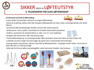NORSOK STANDARD R-002
LIFTING EQUIPMENT
5.COMMON REQUIREMENTS
20 EXHAUST AND NOISE EMISSIONS
Minimum noise emission in LA design according to ISO/TR 11688-1 and ISO/TR11688-2.
A-weighted emission sound pressure level at the operator position with windows and doors closed and the HVAC turned on-in accordance NORSOK S-002 Annex A.
Exhaust from combustion engines not exceed the allowable emission limits-Directive 97/68/EC, amended Directive 2002/88/EC and Directive 2004/26/EC
21 UTILITY SYSTEMS
SIGHT: mean for window cleaning-Windshield wiper outside and manual cleaning of the windows from the ouside /inside
VENTILATION: indoor climate of LA acc. NORSOK S-002, 5.7
UTILITY SUPPLIES: permanent arrangements for water, fuel, service air and electrical connections
22 FABRICATION
In accordance DNV Standard for certification of lifting appliances Nº2.22. Ch2, Section 2 Materials and fabrication. This includes:
 Material selection
 Material certificates
 Material quality
 Welding
 Forming(hot or cold)
 Inspection and testing.
23 INSTALLATION AND ASSEMBLY
In accordance DNV Standard for certification of lifting appliances N2.22. Ch2, Section 2 Materials and fabrication & relevant part of NORSOK Z-007
24 CORROSION PROTECION
GENERAL: environmental conditions with regards to risk of corrosion.
SURFACE PREPARATION AND PROTECTIVE COATING: acc. NORSOK M-501 and/or ISO 12944-1
BOLTING: bolts and nuts shall be made corrosion resistant by stainless steel material quality, galvanizing or in accordance 5.24.2.
All external bolts up to and including 10mm diameter- be stainless steel A4 quality.
Exceptions- components subjet to painting, or special connections (hydraulic flanges/gear/hydraulic motor connections/boom flanges bolts).
 
