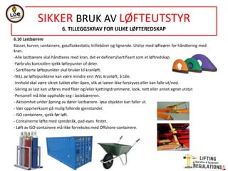 NORSOK STANDARD R-002
ANNEX C
LIFTING ACCESSORIES AND LIFTING COMPONENTS- GROUP (G11)
GENERAL-Fixed or detechacle lifting points- not subject to certification acc. R-003-Annex H, or R-005-Annex E, UNLESS they are for repeat use.
GROUP OVERVIEW
STRUCTURE OF REQUIREMENTS
GENERAL REQUIREMENTS
COMPLEMENTARY REQUIREMENTS
MARKING
DESIGN
MATERIALS AND FABRICATION
LOAD TESTING AND DOCUMENTATION
LOAD TEST REQUIREMENTS
DOCUMENTATION
CHAIN SLINGS (GROUP R1)
FIBRE SLINGS (GROUP R2)
STEEL WIRE ROPE SLINGS (GROUP R3)
LOOSE LIFTING COMPONENTS (GROUP R4)
SPREADER AND SPECIAL DESIGN (GROUP R5)
LOAD CARRIERS (GROUP R6)
FORERUNNER/PENNANT FOR OFFSHORE CRANE (GROUP R7)
ELASTIC FORERUNNER/PENNANT FOR RESCUE (MOB) BOATS (GROUP 8)
LIFTING COMPONENTS (GROUP R9)
SPECIAL DESIGNED LIFTING ACCESSORIES IN DRILLING AREA (GROUP R10)
CARRIERS FOR LIFTING PERSONS (GROUP R11)
 