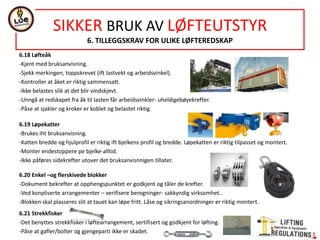 NORSOK STANDARD R-002
ANNEX C
LIFTING ACCESSORIES AND LIFTING COMPONENTS- GROUP (G11)
CHAIN SLINGS (GROUP R1): Chains, Components for upper and lower terminals of chain slings - see group R9- Lifting components
Single-leg and multi-leg slings: EN 818-4 Short link chain for lifting purposes-Safety- Part 4:Chain sling-Grade 8
EN 818-6 Short link chain for lifting purposes-Safety- Part 6:Chain sling-Specification
All lifting components in chain sling –GRADE 8
Marking- acc. EN 818-4, clause 7, corrosion resistant material. Total weight of the tag less than 70 g.
FIBRE SLINGS (GROUP R2) EN 1492-1 Textile slings-Safety-Part 1: Flat woven webbings slings, made of mand-made fibres, for general purpose use.
EN 1492-2 Textile slings-Safety-Part 2: Roundslings, made of mand-made fibres, for general purpose use
EN 1492-4 Textile slings-Safety-Part 4: Lifting sings for general service made freom nautral and man-made fibre ropes
Shall have eyes with thimbles.
Provided manufacturer’s instructions.
Minimum contact diameter for connection to shackles, links or hooks & sling is used in chocked hitch or basket hitch shall be provided.
For flat woven webbing slings, both minimum and maximum diameter to be inserted in the eyes shall be stated.
Material-Polyester
STEEL WIRE ROPE SLINGS (GROUP R3)- See group R9 for steel wire rope slings and component for upper and lower terminals.
Single-leg and multi-leg slings:
EN 13414-1 Steel wire rope slings- Safety- Part 1 : Slings for general lifting service
EN 13414-2 Steel wire rope slings- Safety- Part 2: Specification for information for use and maintenace
EN 13414-3 Steel wire rope slings- Safety- Part 3: Gromments and cable laid slings
Termination of steel wire ropes:
EN 13411-1 Termination for steel wire ropes- Safety-Part 1 : Thimbles for steel wire rope slings
EN 13411-3 Termination for steel wire ropes- Safety-Part 3 : Ferrules and ferrule-securing
Ferrulle terminations shall be tapered in the wire end.
Single-leg and two-leg slings used as forerunners/pennants on offshore- shall be group R7
SF-safety factor for casing slings shall not be less than 6.
Wire type: Ø20mm, 6x35+1FC (fibre core) , length 8m-300 mm soft eyes
All component shall be of GRADE 8
Marking- acc. EN 13414-1 clause 7, corrosion resistant material. Total weight of the tag less than 70 g.
Mechanial joining devices of hinged type shall not e used
 