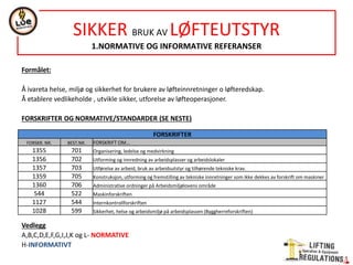 NORSOK STANDARD R-002
LIFTING EQUIPMENT
1.SCOPE
Technical requirements to lifting appliances and lifting accessories on all fixed and floating installations, mobile
offshore units, barges and vessels, and on LAND-based plants where petroleum activities are performed.
Also valid for material handling and the following equipment:
-Lauching and recovery appliances for life saving equipment
-Means of connection and release systems that are integrated parts of life saving equipment- anchorage
-Portable units
-Foundations and suspensions for lifting appliances
-Lifts
2.NORMATIVE AND INFORMATIVE REFERENCES
NORMATIVE REFERENCES
It gives about 120 normative standards references with regard to different lifting equipment.
INFORMATIVE REFERENCES
It gives references to Det Norske Veritas, offshore specifications, and standard about structures.
 