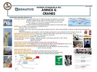 NORSOK STANDARD R-002
ANNEX G
CRANES
OFFSHORE CRANES (GROUP G5)
SIZE AND CAPACITY-compatible with Annex B- (Material handling and offshore crane study).
-Capable of offboard lifting with Hs=60 (wave height) at 25m outreach
-Be able to lift 15 Tn, Hs=0 at 32m horizontal distance from the side
the installation, measured at sea level.
-Number of cranes, ensure optimal working condition and avoid blind zones.
DESIGN-acc. EN 13852-1 and requirements in NORSOK R-002.
Minimum 20 years of service life.
ACCESS-equipped with a main access route and separate escape route from cabin. Stairway ladders, stretcher, smoke diving and fire fighting
equipment.
Areas for maintenance and inspection, and for changing configuration cranes, replacement of wire ropes, sheave, etc.
VIEW FROM THE CONTROL STATION-working area. Wiper be able to keep at least 80% of the window area clean
CONTROL STATION OUTFITTING-ergonomic. Second seat for a instructor
VIDEO CAMARA (CCTV)-to overview the suspended load
DATA RECORDER- purpose -tracking : overload, changes in operational parameters, alarm, history
(at least 30 days) -condition monitoring
-fatigue assessment
DATA REMOTE ACCESS-should be installed to access control, recorder files, etc.
WIND SPEED INDICATOR-to display the 3 sec. Gust wind and 10 min mean wind speed. Locate on top.
WARNING HORN-for manual activation by the crane operator in emergencies.
HOOK AND BLOCK PROTECTION DEVICE-provide buffer to prevent damage to the boom structure,
due to the wind oscilation.
RIGGING DETECTION SYSTEM-
LOCATION OF EMERGENCY STOP-rapid and unobstructed activation (righ hand)
LOCATION OF MOPs MANUAL CONTROL-Manual Overload Protection System(left hand)
AOPS SIMULATION AND TESTING-AOPS=Automatic Overload Protection System
 