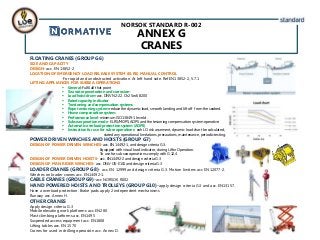NORSOK STANDARD R-002
ANNEX G
CRANES
FLOATING CRANES (GROUP G6)
SIZE AND CAPACITY
DESIGN-acc. EN 13852-2
LOCATION OF EMERGENCY LOAD RELEASE SYSTEM (ELRS) MANUAL CONTROL
-For rapid and unobstructed activation. At left hand side. Ref.EN13852-2, 5.7.1
LIFTING APPLIANCES FOR SUBSEA OPERATIONS
 General-Fulfil all that point
 Sea water penetration and corrosion-
 Load hoist drum-acc. DNV N2-22. Ch2 Sec5 B200
 Rated capacity indicator
 Tensioning and compensation systems
 Rope tensioning system-reduce the dynamic load, smooth landing and lift off from the seabed.
 Heave compensation system
 Performance level-minimum ISO 13849-1 level d.
 Subsea operation mode- ELRS/MOPS, AOPS and the tesioning compensation system operative.
 Automatic overload protection system (AOPS)
 Instruction for use for subse operations- eah LO risk assement, dynamic load chart be calculated,
stated any operational limitations, precautions, maintenance, periodic testing.
POWER DRIVEN WINCHES AND HOISTS (GROUP G7)
DESIGN OF POWER DRIVEN WINCHES-acc. EN 14492-1, and design criteria G.3.
Equipped with visual load indicator, during Liftin Operation.
To use for sub sea operations comply with G.12.4
DESGIN OF POWER DRIVEN HOISTS- acc. EN14492-2 and design criteria G.3
DESIGN OF MAN RIDER WINCHES- acc. DNV-OS-E101 and design criteria G.3
LOADER CRANES (GROUP G8)- acc. EN 12999 and design criteria G.3. Motion limiters acc EN 12077-2.
Winches on loader cranes acc. EN14492-1.
CABLE CRANES (GROUP G9)-acc NORSOK R002
HAND POWERED HOISTS AND TROLLEYS (GROUP G10)-apply design criteria G.3 and acc. EN13157.
Have a overload protection. Brake pads apply 2 independent mechanisms
Runway acc. Annex H.
OTHER CRANES
Apply design criteria G.3
Mobile elevating work platforms acc. EN280
Mast climbing platforms acc. EN1495
Suspended access equipment acc. EN1808
Lifting tables acc. EN 1570
Cranes for used in drilling operación acc. Annex D.
 