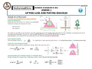 NORSOK STANDARD R-002
ANNEX J
LIFTING LUGS AND MATING SHACKLES
DESIGN OF LIFTING LUGS
LIFTING LUG STRENGTH CALCULATION
LOAD COMPONENTS
Lifting lug-force Pp (Annex F or Annex H as applicable)
Vertical and horizontal component of Pp
Ppv=Pp cosα
Pph=Ppsin α
The tables are guidelines only.Checked using the partial factors and the design load applicable for the installation according Annex For H.
The lateral load specified in Annex F or H be applied acting in the centre of the shackle bow, as figure.
Lateral load is not accounted for the following text and shall be considered additionally.
LIMIT DESIGN STRESS
The limit design stress is : fy= yield stress,, ɣRm=material resistan factor = 1.15 (full penetration welds) or 1.3 (partial penetration welds)
TEAR-OUT LIMIT DESIGN STRESS
Limit design shear stress be assessed to satisfy, where Ƭed is tear out stress.
LOAD BEARING LIMIT DESIGN STRESS AT PINHOLE EDGE
Design bearing limit design stress, following conditon, where Ϭb=pin hole bearing stress
 