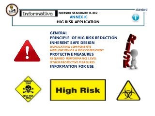 NORSOK STANDARD R-002
ANNEX K
HIG RISK APPLICATION
GENERAL
PRINCIPLE OF HIG RISK REDUCTION
INHERENT SAFE DESIGN
DUPLICATING COMPONENTS
APPLICATION OF A RISK COEFFICIENT
PROTECTIVE MEASURES
REQUIRED PERFORMANCE LEVEL
OTHER PROTECTIVE MEASURES
INFORMATION FOR USE
 