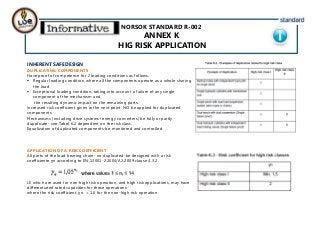 NORSOK STANDARD R-002
ANNEX K
HIG RISK APPLICATION
INHERENT SAFE DESIGN
DUPLICATING COMPONENTS
Have proof of competence for 2 loading conditions as follows:
 Regular loading condition, where all the components operate as a whole sharing
the load
 Exceptional loading condition, taking into account a failure of any single
component of the mechanism and
the resulting dynamic impact on the remaining parts.
Increased risk coefficient given in the next point. NO be applied for duplicated
components.
Mechanisms (including drive systems+energy converters) be fully or partly
dupplicate- see Tabel K.2 dependent on the risk class.
Equalization of duplicated components-be monitored and controlled.
APPLICATION OF A RISK COEFFICIENT
All parts of the load bearing chain- no duplicated-be designed with a risk
coefficiente ɣn according to EN 13001-2:2004/A2:2009 clause 4.3.2.
LE which are used for non-high risk operation, and high risk applications, may have
differentiated rated capacities for those operations-
where the risk coefficient, ɣn = 1.0 for the non-high risk operation.
 