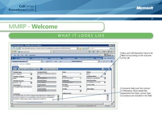 CallCenter
ProceduresGuide

                                                                                     10



MMRP - Welcome
                   W H AT I T LO O K S L I K E



                                                 Status and Call disposition have to be
                                                 ﬁlled out according to the outcome
                                                 of the call.




                                                 Comments help track the contract
                                                 in MSExplore. More details like
                                                 Agreement End Date, License Type,
                                                 or products are included in this ﬁeld.
 