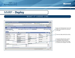 CallCenter
ProceduresGuide

                                                                                     13



MMRP – Deploy
                   W H AT I T LO O K S L I K E




                                                 Status and Call disposition have to be
                                                 ﬁlled out according to the outcome
                                                 of the call.



                                                 Taxonomy helps identify the activity



                                                 Comments help track the contract
                                                 in MSExplore. More details like
                                                 Agreement End Date, License Type,
                                                 or products are included in this ﬁeld.
 