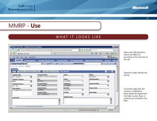 CallCenter
ProceduresGuide

                                                                             16



MMRP - Use
                   W H AT I T LO O K S L I K E



                                                 Status and Call disposition
                                                 have to be ﬁlled out
                                                 according to the outcome of
                                                 the call.




                                                 Taxonomy helps identify the
                                                 activity




                                                 Comments help track the
                                                 contract in MSExplore.
                                                 More details like Agreement
                                                 End Date, License Type, or
                                                 products are included in this
                                                 ﬁeld.
 