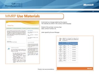 CallCenter
ProceduresGuide

                                                                                      19



MMRP Use Materials
                        Customized use message explaining the program.
                        The materials are written in the country’s native language.

                        Details of the purchase: Licensing Type,
                        dates, contract numbers, etc.

                        Letter signed by Account Manager.




                   Product Use recommendations
 