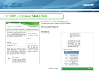 CallCenter
ProceduresGuide

                                                                                 22



MMRP - Renew Materials
                   Customized renewal message explaining the program.
                   The materials are written in the country’s native language.

                   Details of the purchase: Licensing
                   Type, dates, contract numbers, etc.

                   Letter signed by
                   Account Manager.




                                  Beneﬁts to renew
 