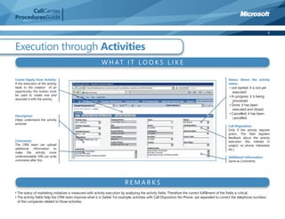 CallCenter
ProceduresGuide

                                                                                                                                                                             6



Execution through Activities
                                                         W H AT I T LO O K S L I K E

Create Oppty from Activity:                                                                                                                  Status: Shows the activity
If the execution of the activity                                                                                                             status:
leads to the creation of an                                                                                                                   • not started: it is not yet
opportunity, this button must                                                                                                                    executed.
be used to create one and                                                                                                                     • In progress: it is being
associate it with the activity.
                                                                                                                                                 processed.
                                                                                                                                              • Done: it has been
                                                                                                                                                 executed and closed.
                                                                                                                                              • Cancelled: it has been
Description:
Helps understand the activity
                                                                                                                                                 cancelled.
purpose.
                                                                                                                                             Call Disposition:
                                                                                                                                             Only if the activity requires
                                                                                                                                             action. This ﬁeld registers
                                                                                                                                             feedback about the activity
Comments:                                                                                                                                    execution (No interest in
The CRM team can upload                                                                                                                      subject, no phone, interested,
additional information to                                                                                                                    etc.).
make the activity more
understandable. ISRs can write                                                                                                               Additional Information:
comments after this.                                                                                                                         Same as Comments.




                                                                        REMARKS
• The status of marketing initiatives is measured with activity execution by analyzing the activity ﬁelds. Therefore the correct fulﬁllment of the ﬁelds is critical.
• The activity ﬁelds help the CRM team improve what is in Siebel. For example, activities with Call Disposition No Phone are separated to correct the telephone numbers
  of the companies related to those activities.
 
