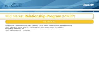 CallCenter
ProceduresGuide

                                                                                                                                  8



Mid Market Relationship Program (MMRP)
                                                                        REMARKS
• MMRP provides a determinant reason to contact customers at a speciﬁc time and via a speciﬁc delivery channel (Phone, e-mail).
• MMRP helps improve customer satisfaction through engagement, deployment and quality of communications.
• Microsoft gets better renewal rates.
• MMRP enables cross/up- sell � Increase sales
 