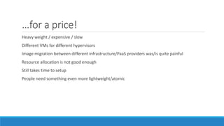 …for a price!
Heavy weight / expensive / slow
Different VMs for different hypervisors
Image migration between different infrastructure/PaaS providers was/is quite painful
Resource allocation is not good enough
Still takes time to setup
People need something even more lightweight/atomic
 