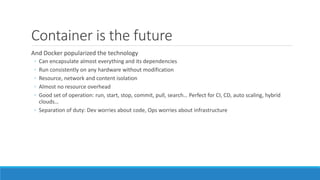 Container is the future
And Docker popularized the technology
◦ Can encapsulate almost everything and its dependencies
◦ Run consistently on any hardware without modification
◦ Resource, network and content isolation
◦ Almost no resource overhead
◦ Good set of operation: run, start, stop, commit, pull, search… Perfect for CI, CD, auto scaling, hybrid
clouds…
◦ Separation of duty: Dev worries about code, Ops worries about infrastructure
 