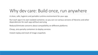 Why dev care: Build once, run anywhere
A clean, safe, hygienic and portable runtime environment for your app.
Run each app in its own isolated container, so you can run various versions of libraries and other
dependencies for each app without worrying
Reduce/eliminate concerns about compatibility on different platforms
Cheap, zero-penalty containers to deploy services
Instant replay and reset of image snapshots
 