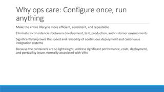 Why ops care: Configure once, run
anything
Make the entire lifecycle more efficient, consistent, and repeatable
Eliminate inconsistencies between development, test, production, and customer environments
Significantly improves the speed and reliability of continuous deployment and continuous
integration systems
Because the containers are so lightweight, address significant performance, costs, deployment,
and portability issues normally associated with VMs
 