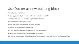 Use Docker as new building block
Thinks Service and Volume
Design apps as multiple services talk with each others via API
Each service run in 1 or multiple, replicated containers
No containers run multiple services
Design persistent bits of app as multiple volumes
A service can either rw or ro a volume
Dev describes services and dependencies via compose file
New dev use compose file to setup dev environment
Ops look at the compose file and translate/create platform specific service configuration files.
 