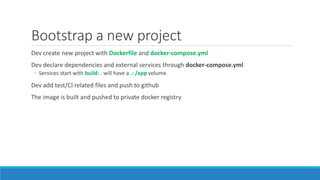 Bootstrap a new project
Dev create new project with Dockerfile and docker-compose.yml
Dev declare dependencies and external services through docker-compose.yml
◦ Services start with build: . will have a .: /app volume
Dev add test/CI related files and push to github
The image is built and pushed to private docker registry
 