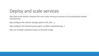 Deploy and scale services
Ops look at the docker-compose file and create necessary services on the production docker
environment
Ops configure the volume storage options (nfs, ebs …)
Ops configure the forward proxy (nginx, certbot, load balancing…)
Ops run multiple containers base on the built image
 