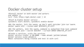 Docker cluster setup
#Install docker on both master and workers
yum update -y
curl -fsSL https://get.docker.com/ | sh
#Start & Enable docker service
systemctl start docker; systemctl enable docker
#On the master, Init the swarm, we don't want outsider join our swarm.
docker swarm init --listen-addr $PRIVATE_IP:2377
#On the workers, join the swarm, command is outputted from last command
docker swarm join --secret $SECRET --ca-hash $HASH $MASTER_IP:2377
#Create a services, scale the services
docker service create -p 80:8000 --name whoami jwilder/whoami
docker service scale whoami=2
#Wait containers being created and test it with curl
 